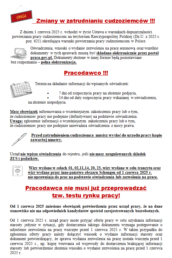 Zmiany w zatrudnianiu cudzoziemców !!! Z dniem 1 czerwca 2025 r. wchodzi w życie Ustawa o warunkach dopuszczalności powierzania pracy cudzoziemcom na terytorium Rzeczypospolitej Polskiej (Dz.U. z 2025 r. poz. 621) określająca warunki powierzania pracy cudzoziemcom w Polsce. Oświadczenia, wnioski o wydanie zezwolenia na pracę sezonową oraz wszelkie dokumenty  w tych sprawach muszą być składane elektronicznie przez portal praca.gov.pl. Dokumenty złożone w innej formie będą pozostawiane  bez rozpoznania – pełna elektronizacja. Pracodawco !!! Termin na składanie informacji do wpisanych oświadczeń: •	7 dni od rozpoczęcia pracy na złożenie podjęcia, •	14 dni od daty rozpoczęcia pracy wskazanej w oświadczeniu, na złożenie niepodjęcia. Masz obowiązek informowania o wcześniejszym zakończeniu pracy lub o tym,                       że cudzoziemiec pracy nie podejmie (definitywnie) na podstawie oświadczenia.            Uwaga: zgłoszenie informacji o wcześniejszym zakończeniu pracy lub o tym,                            że cudzoziemiec pracy nie podejmie unieważnia oświadczenia z mocy prawa.  Przed zatrudnieniem cudzoziemca  musisz wysłać do urzędu pracy kopię zawartej umowy.  Urząd nie wpisze oświadczenia do rejestru, jeśli nie masz uregulowanych składek              ZUS i podatków.   Wizy wydane w celach 01, 02,11,14, 20, 23, wizy wydane w celu tranzytu oraz wizy wydane przez inne państwo obszaru Schengen od 1 czerwca 2025 r.                         nie uprawniają do prac na podstawie oświadczenia lub zezwolenia na pracę. Pracodawca nie musi już przeprowadzać             tzw. testu rynku pracy! Od 1 czerwca 2025 zniesiono obowiązek potwierdzenia przez urząd pracy, że na dane stanowisko nie ma odpowiednich kandydatów spośród zarejestrowanych bezrobotnych. Od 1 czerwca 2025 r. urząd pracy może przyjąć ofertę pracy w celu uzyskania informacji starosty jedynie w sytuacji, gdy dostarczenia takiego dokumentu wymaga postępowanie o udzielenie zezwolenia na pracę wszczęte przed 1 czerwca 2025 r. W takim przypadku do zgłoszenia oferty pracy należy dołączyć wniosek o wydanie informacji starosty oraz dokument potwierdzający, że sprawa wydania zezwolenia na pracę została wszczęta przed 1 czerwca 2025 r., np. kopię wezwania od wojewody do dostarczenia brakującej informacji starosty lub potwierdzenie złożenia wniosku o wydanie zezwolenia na pracę przed 1 czerwca 2025 r.